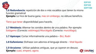 1.6 Redundancia: repetición de dos o más vocablos que tienen la misma
función gramatical
Ejemplo: Lo hice de buena gana, mas sin embargo, no obtuve beneficio.
Tiene que tener disponibilidad para hacerlo.
1.7 Metátesis: Alternar los sonidos dentro de una palabra. Por ejemplo:
Estógamo (Correcto: estómago) Murciégalo (Correcto: murciélago).
1.7 Apócope: Cortar informalmente una palabra – Bici, Rodri
1.8 Eufemismo: Disfrazar con adornos el lenguaje directo - Vital líquido
1.9 Arcaísmo: Utilizar palabras antiguas, que ya cayeron en desuso.
Ejemplo: cuasi, empero, agora.
 