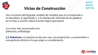 Vicios de Construcción
Uso incorrecto del lenguaje, empleo de vocablos que no corresponde a
la naturaleza, al significado y a la distribución eficiente de las palabras
en la frase u oración; altera el orden lógico gramatical
Los vicios más reconocidos son:
Solecismo, anfibología
2.1 Solecismo: La mayoría se dan por usar una preposición, un pronombre o
una partícula distinta a la que exige un complemento.
 