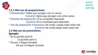2.1.1 Mal uso de preposiciones:
* Entresacados: Había que escoger uno de varios.
Correcto: Había que escoger uno entre varios.
* Omisión de preposición: Él es candidato diputado.
Correcto: Él es candidato para diputado.
* Uso de preposición innecesaria: De arriba a abajo todo anda mal.
Correcto: De arriba abajo todo anda mal.
2.2 Mal uso de pronombres:
Ejemplo:
* Se lo guardo para él.
Lo guardo para sí.
* De por sí llegué cansado.
De por mí llegué cansado
 