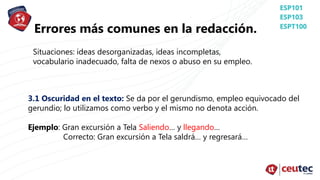 Errores más comunes en la redacción.
Situaciones: ideas desorganizadas, ideas incompletas,
vocabulario inadecuado, falta de nexos o abuso en su empleo.
3.1 Oscuridad en el texto: Se da por el gerundismo, empleo equivocado del
gerundio; lo utilizamos como verbo y el mismo no denota acción.
Ejemplo: Gran excursión a Tela Saliendo… y llegando…
Correcto: Gran excursión a Tela saldrá… y regresará…
 