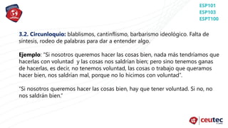 3.2. Circunloquio: blablismos, cantinflismo, barbarismo ideológico. Falta de
síntesis, rodeo de palabras para dar a entender algo.
Ejemplo: “Si nosotros queremos hacer las cosas bien, nada más tendríamos que
hacerlas con voluntad y las cosas nos saldrían bien; pero sino tenemos ganas
de hacerlas, es decir, no tenemos voluntad, las cosas o trabajo que queramos
hacer bien, nos saldrían mal, porque no lo hicimos con voluntad”.
“Si nosotros queremos hacer las cosas bien, hay que tener voluntad. Si no, no
nos saldrán bien.”
 
