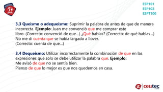 3.3 Queísmo o adequeísmo: Suprimir la palabra de antes de que de manera
incorrecta. Ejemplo: Juan me convenció que me comprar este
libro. (Correcto: convenció de que…) ¿Qué hablas? (Correcto: de qué hablas…)
No me di cuenta que se había largado a llover.
(Correcto: cuenta de que…)
3.4 Dequeísmo: Utilizar incorrectamente la combinación de que en las
expresiones que solo se debe utilizar la palabra que. Ejemplo:
Me avisó de que no se sentía bien.
Pienso de que lo mejor es que nos quedemos en casa.
 