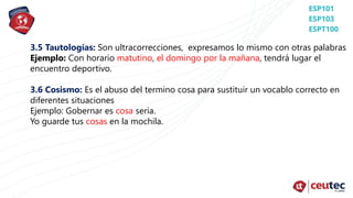 3.5 Tautologías: Son ultracorrecciones, expresamos lo mismo con otras palabras
Ejemplo: Con horario matutino, el domingo por la mañana, tendrá lugar el
encuentro deportivo.
3.6 Cosismo: Es el abuso del termino cosa para sustituir un vocablo correcto en
diferentes situaciones
Ejemplo: Gobernar es cosa sería.
Yo guarde tus cosas en la mochila.
 