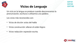 Vicios de Lenguaje
Un vicio en la lengua se produce cuando desconocemos la
pronunciación, escritura o utilizamos una palabra.
Los vicios más reconocidos son:
• Vicios de dicción: actos del habla
• Vicios construcción: alteran el orden lógico
• Vicios redacción: expresión escrita.
 