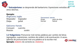 * Extranjerismo: se desprende del barbarismo. Expresiones extraídas de
otros idiomas.
Ejemplo:
Anglicismo: inglés
Mopeador trapeador
Daipa pañal
Galicismo: francés
Croissant cuernito
Brassier sostén
1.2 Vulgarismo: Pronunciar mal ciertas palabras por cambio de letras
(agregados, supresiones, cambios de orden) o de acentuación. A veces,
además de pronunciarse mal una palabra se la escribe mal.
Ejemplo: diabetis (lo correcto es: diabetes).
Germanismo: alemán
Kinder jardín de niños
Kermes festival
 