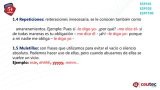 1.4 Repeticiones: reiteraciones innecesaria, se le conocen también como
amaneramientos. Ejemplo: Pues sí -le digo yo- ¿por qué? -me dice él- si
de todas maneras es tu obligación – me dice él - ¡ah! –le digo yo- porque
a mí nadie me obliga – le digo yo -
1.5 Muletillas: son frases que utilizamos para evitar el vacío o silencio
absoluto. Podemos hacer uso de ellas, pero cuando abusamos de ellas se
vuelve un vicio.
Ejemplo: este, ehhhh, yyyyy, mmm…
 