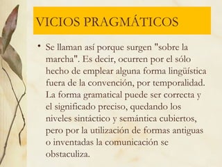 VICIOS PRAGMÁTICOS
• Se llaman así porque surgen "sobre la
marcha". Es decir, ocurren por el sólo
hecho de emplear alguna forma lingüística
fuera de la convención, por temporalidad.
La forma gramatical puede ser correcta y
el significado preciso, quedando los
niveles sintáctico y semántica cubiertos,
pero por la utilización de formas antiguas
o inventadas la comunicación se
obstaculiza.
 