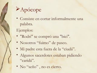 Apócope
• Consiste en cortar informalmente una
palabra.
Ejemplos:
• "Rodri" se compró una "bici".
• Nosotros “fuimo” de paseo.
• Mi padre esta fuera de la “ciudá”.
• Algunos sacerdotes estaban pidiendo
“caridá”.
• No “seño” , no es cierto.
 
