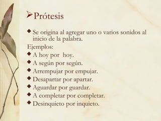 Prótesis
Se origina al agregar uno o varios sonidos al
inicio de la palabra.
Ejemplos:
A hoy por hoy.
A según por según.
Arrempujar por empujar.
Desapartar por apartar.
Aguardar por guardar.
A completar por completar.
Desinquieto por inquieto.
 