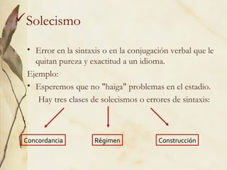 Solecismo
• Error en la sintaxis o en la conjugación verbal que le
quitan pureza y exactitud a un idioma.
Ejemplo:
• Esperemos que no "haiga" problemas en el estadio.
Hay tres clases de solecismos o errores de sintaxis:
Concordancia Régimen Construcción
 