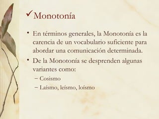 Monotonía
• En términos generales, la Monotonía es la
carencia de un vocabulario suficiente para
abordar una comunicación determinada.
• De la Monotonía se desprenden algunas
variantes como:
– Cosismo
– Laísmo, leísmo, loísmo
 