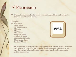 Pleonasmo
 Otro de los más sonados. Es el uso innecesario de palabras en la expresión.
Provoca redundancia al hablar.
Ejemplos:
 Salió a fuera
Súbelo arriba
Me duele mi cabeza
Más mejor
Más peor
Muy altísimo
Pedregal de Piedras
Arboleda de Árboles
Constelación de Estrellas
Hemorragia de Sangre
Cadáveres Muertos
 En ocasiones son aceptadas las formas pleonásticas, esto es, cuando se utilizan
para reforzar la expresión; por ejemplo, “lo vi con mis propios ojos”, o bien,
para dar gracia y belleza a la construcción como sucede en la composición
poética o canciones.
 