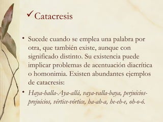 Catacresis
• Sucede cuando se emplea una palabra por
otra, que también existe, aunque con
significado distinto. Su existencia puede
implicar problemas de acentuación diacrítica
o homonimia. Existen abundantes ejemplos
de catacresis:
• Haya-halla-Aya-allá, vaya-valla-baya, perjuicios-
prejuicios, vértice-vórtice, ha-ah-a, he-eh-e, oh-o-ó.
 