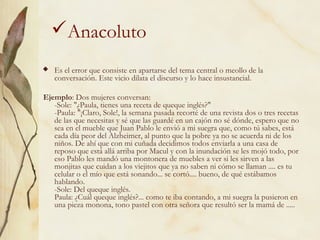 Anacoluto
 Es el error que consiste en apartarse del tema central o meollo de la
conversación. Este vicio dilata el discurso y lo hace insustancial.
Ejemplo: Dos mujeres conversan:
-Sole: "¿Paula, tienes una receta de queque inglés?"
-Paula: "¡Claro, Sole!, la semana pasada recorté de una revista dos o tres recetas
de las que necesitas y sé que las guardé en un cajón no sé dónde, espero que no
sea en el mueble que Juan Pablo le envió a mi suegra que, como tú sabes, está
cada día peor del Alzheimer, al punto que la pobre ya no se acuerda ni de los
niños. De ahí que con mi cuñada decidimos todos enviarla a una casa de
reposo que está allá arriba por Macul y con la inundación se les mojó todo, por
eso Pablo les mandó una montonera de muebles a ver si les sirven a las
monjitas que cuidan a los viejitos que ya no saben ni cómo se llaman .... es tu
celular o el mío que está sonando... se cortó.... bueno, de qué estábamos
hablando.
-Sole: Del queque inglés.
Paula: ¿Cuál queque inglés?... como te iba contando, a mi suegra la pusieron en
una pieza monona, tono pastel con otra señora que resultó ser la mamá de .....
 
