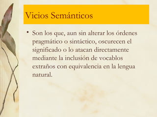 Vicios Semánticos
• Son los que, aun sin alterar los órdenes
pragmático o sintáctico, oscurecen el
significado o lo atacan directamente
mediante la inclusión de vocablos
extraños con equivalencia en la lengua
natural.
 