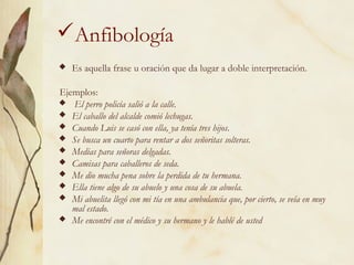 Anfibología
 Es aquella frase u oración que da lugar a doble interpretación.
Ejemplos:
 El perro policía salió a la calle.
 El caballo del alcalde comió lechugas.
 Cuando Luis se casó con ella, ya tenía tres hijos.
 Se busca un cuarto para rentar a dos señoritas solteras.
 Medias para señoras delgadas.
 Camisas para caballeros de seda.
 Me dio mucha pena sobre la perdida de tu hermana.
 Ella tiene algo de su abuelo y una cosa de su abuela.
 Mi abuelita llegó con mi tía en una ambulancia que, por cierto, se veía en muy
mal estado.
 Me encontré con el médico y su hermano y le hablé de usted
 