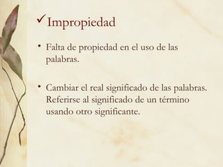 Impropiedad
• Falta de propiedad en el uso de las
palabras.
• Cambiar el real significado de las palabras.
Referirse al significado de un término
usando otro significante.
 