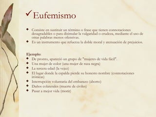 Eufemismo
 Consiste en sustituir un término o frase que tienen connotaciones
desagradables o para disimular la vulgaridad o crudeza, mediante el uso de
otras palabras menos ofensivas.
 Es un instrumento que refuerza la doble moral y atenuación de prejuicios.
Ejemplo:
 De pronto, apareció un grupo de "mujeres de vida fácil".
 Una mujer de color (una mujer de raza negra)
 La tercera edad (la vejez)
 El lugar donde la espalda pierde su honesto nombre (connotaciones
irónicas)
 Interrupción voluntaria del embarazo (aborto)
 Daños colaterales (muerte de civiles)
 Pasar a mejor vida (morir)
 