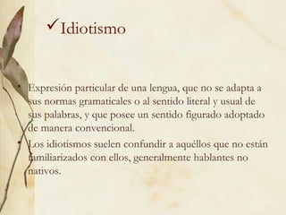 Idiotismo
• Expresión particular de una lengua, que no se adapta a
sus normas gramaticales o al sentido literal y usual de
sus palabras, y que posee un sentido figurado adoptado
de manera convencional.
• Los idiotismos suelen confundir a aquéllos que no están
familiarizados con ellos, generalmente hablantes no
nativos.
 