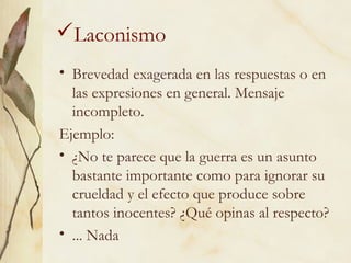 Laconismo
• Brevedad exagerada en las respuestas o en
las expresiones en general. Mensaje
incompleto.
Ejemplo:
• ¿No te parece que la guerra es un asunto
bastante importante como para ignorar su
crueldad y el efecto que produce sobre
tantos inocentes? ¿Qué opinas al respecto?
• ... Nada
 