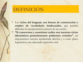 DEFINICIÓN
• Los vicios del lenguaje son formas de construcción o
empleo de vocabulario inadecuados, que pueden
dificultar la interpretación correcta de un escrito.
• “Si conocemos y asumimos cuáles son nuestros vicios
idiomáticos posteriormente podremos evitarlos", así
mejoraremos nuestra accidentada dicción y a corto plazo
lograremos una adecuada expresión oral.
 