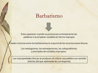 Barbarismo
Estos aparecen cuando se pronuncian erróneamente las
palabras o se emplean vocablos en forma impropia
Pueden incluirse entre los barbarismos la mayoría de las incorrecciones léxicas:
Los neologismos, los extranjerismos, los coloquialismos
y el empleo de vocablos impropios.
Las impropiedades léxicas se producen al utilizar una palabra con sentido
distinto del que realmente les corresponde.
 