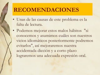 • Unas de las causas de este problema es la
falta de lectura.
• Podemos mejorar estos malos hábitos "si
conocemos y asumimos cuáles son nuestros
vicios idiomáticos posteriormente podremos
evitarlos", así mejoraremos nuestra
accidentada dicción y a corto plazo
lograremos una adecuada expresión oral.
RECOMENDACIONES
 