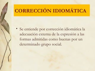 • Se entiende por corrección idiomática la
adecuación externa de la expresión a las
formas admitidas como buenas por un
determinado grupo social.
CORRECCIÓN IDIOMÁTICA
 