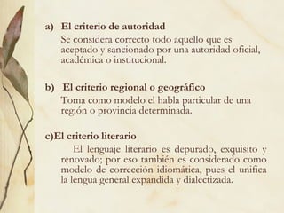 a) El criterio de autoridad
Se considera correcto todo aquello que es
aceptado y sancionado por una autoridad oficial,
académica o institucional.
b) El criterio regional o geográfico
Toma como modelo el habla particular de una
región o provincia determinada.
c)El criterio literario
El lenguaje literario es depurado, exquisito y
renovado; por eso también es considerado como
modelo de corrección idiomática, pues el unifica
la lengua general expandida y dialectizada.
 