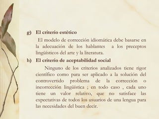 g) El criterio estético
El modelo de corrección idiomática debe basarse en
la adecuación de los hablantes a los preceptos
lingüísticos del arte y la literatura.
h) El criterio de aceptabilidad social
Ninguno de los criterios analizados tiene rigor
científico como para ser aplicado a la solución del
controvertido problema de la corrección o
incorrección lingüística ; en todo caso , cada uno
tiene un valor relativo, que no satisface las
expectativas de todos los usuarios de una lengua para
las necesidades del buen decir.
 