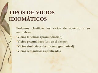 TIPOS DE VICIOS
IDIOMÁTICOS
Podemos clasificar los vicios de acuerdo a su
naturaleza:
•Vicios fonéticos (pronunciación)
•Vicios pragmáticos (uso en el tiempo)
•Vicios sintácticos (estructura gramatical)
•Vicios semánticos (significado)
 