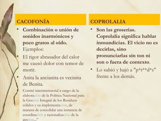 CACOFONÍA
• Combinación o unión de
sonidos inarmónicos y
poco gratos al oído.
Ejemplos:
• El rigor abrasador del calor
me causó dolor con temor de
morir.
• Anita la ancianita es vecinita
de Benita.
• Comité interministerial a cargo de la
elaboración de la Política Nacional para
la Gestión Integral de los Residuos
sólidos y su implementación, de
manera de consolidar una instancia de
coordinación y racionalización de la
gestión...”
COPROLALIA
• Son las groserías.
Coprolalia significa hablar
inmundicias. El vicio no es
decirlas, sino
pronunciarlas sin ton ni
son o fuera de contexto.
• Lo subió y bajó a "p*t**d*s"
frente a los demás.
 