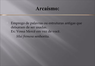 Arcaísmo:
 Emprego de palavras ou estruturas antigas que
deixaram de ser usadas. 
Ex: Vossa Mercê em vez de você. 
Mui fremosa senhorita.
 