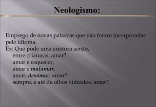 Neologismo:
Emprego de novas palavras que não foram incorporadas
pelo idioma. 
Ex: Que pode uma criatura senão, 
     entre criaturas, amar? 
     amar e esquecer, 
     amar e malamar, 
     amar, desamar, amar? 
     sempre, e até de olhos vidrados, amar? 
 