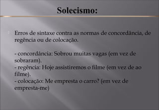 Solecismo:
 Erros de sintaxe contra as normas de concordância, de
regência ou de colocação. 
- concordância: Sobrou muitas vagas (em vez de
sobraram). 
- regência: Hoje assistiremos o filme (em vez de ao
filme). 
- colocação: Me empresta o carro? (em vez de
empresta-me) 
 
