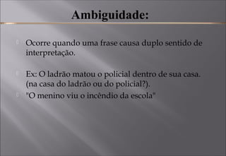  Ambiguidade: 
 Ocorre quando uma frase causa duplo sentido de
interpretação. 
 Ex: O ladrão matou o policial dentro de sua casa.
(na casa do ladrão ou do policial?). 
 "O menino viu o incêndio da escola"
 