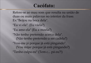 Cacófato:
 Refere-se ao mau som que resulta na união de
duas ou mais palavras no interior da frase. 
Ex:"Beijou na boca dela".
"Eu vi ela". (Eu viela?)
"Eu amo ela" (Eu a moela?)
"Não tenho pretensão acerca dela".
(Não tenho pretensão a ser cadela?)
"Vou-me já porque já está pingando".
(Vou mijar porque já está pingando?)
"Tenho culpa eu" (Tem c... pá eu?!)
 