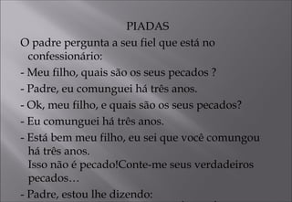 PIADAS
O padre pergunta a seu fiel que está no
confessionário:
- Meu filho, quais são os seus pecados ?
- Padre, eu comunguei há três anos.
- Ok, meu filho, e quais são os seus pecados?
- Eu comunguei há três anos.
- Está bem meu filho, eu sei que você comungou
há três anos.
Isso não é pecado!Conte-me seus verdadeiros
pecados…
- Padre, estou lhe dizendo:
 