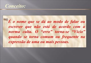 Conceito:
É o nome que se dá ao modo de falar ou
escrever que não está de acordo com a
norma culta. O “erro” torna-se “Vício”
quando se torna comum ou frequente na
expressão de uma ou mais pessoas.
 