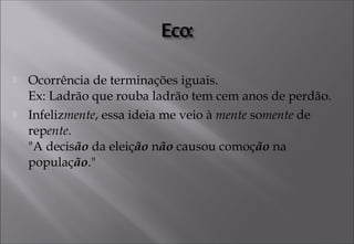 Ocorrência de terminações iguais. 
Ex: Ladrão que rouba ladrão tem cem anos de perdão.
 Infelizmente, essa ideia me veio à mente somente de
repente. 
"A decisão da eleição não causou comoção na
população."
 