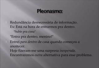  Redundância desnecessária de informação. 
Ex: Está na hora de entrarmos pra dentro.
"Subir pra cima"
"Entra pra dentro, menino!"
 Entrei para dentro de casa quando começou a
anoitecer.
Hoje fizeram-me uma surpresa inesperada.
Encontraremos outra alternativa para esse problema.
 