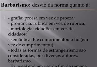 Barbarismo: desvio da norma quanto à:
 - grafia: proesa em vez de proeza; 
- pronúncia: rúbrica em vez de rubrica; 
- morfologia: cidadões em vez de
cidadãos; 
- semântica: Ele comprimentou o tio (em
vez de cumprimentou). 
- todas as formas de estrangeirismo são
consideradas, por diversos autores,
barbarismo. 
 