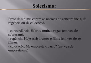 Solecismo:
 Erros de sintaxe contra as normas de concordância, de
regência ou de colocação. 
- concordância: Sobrou muitas vagas (em vez de
sobraram). 
- regência: Hoje assistiremos o filme (em vez de ao
filme). 
- colocação: Me empresta o carro? (em vez de
empresta-me) 
 
