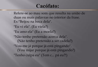 Cacófato:
 Refere-se ao mau som que resulta na união de
duas ou mais palavras no interior da frase. 
Ex:"Beijou na boca dela".
"Eu vi ela". (Eu viela?)
"Eu amo ela" (Eu a moela?)
"Não tenho pretensão acerca dela".
(Não tenho pretensão a ser cadela?)
"Vou-me já porque já está pingando".
(Vou mijar porque já está pingando?)
"Tenho culpa eu" (Tem c... pá eu?!)
 
