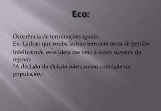  Ocorrência de terminações iguais. 
Ex: Ladrão que rouba ladrão tem cem anos de perdão.
 Infelizmente, essa ideia me veio à mente somente de
repente. 
"A decisão da eleição não causou comoção na
população."
 