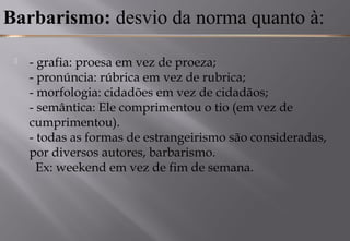 Barbarismo: desvio da norma quanto à:
 - grafia: proesa em vez de proeza; 
- pronúncia: rúbrica em vez de rubrica; 
- morfologia: cidadões em vez de cidadãos; 
- semântica: Ele comprimentou o tio (em vez de
cumprimentou). 
- todas as formas de estrangeirismo são consideradas,
por diversos autores, barbarismo.
  Ex: weekend em vez de fim de semana. 
 