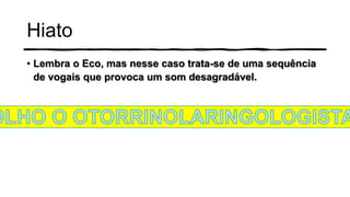 Hiato
• Lembra o Eco, mas nesse caso trata-se de uma sequência
de vogais que provoca um som desagradável.
 