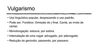 Vulgarismo
• Uso linguístico popular, desprezando o uso padrão.
• Pode ser: Fonético: Omissão do r final. Cantá, ao invés de
cantar.
• Monotongação: estoura, por estóra.
• Intercalação de uma vogal: advogado, por adevogado.
• Redução do gerúndio: passando, por passano.
 