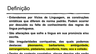 Definição
• Entendemos por Vícios de Linguagem, as construções
sintáticas que diferem da norma padrão. Podem ocorrer
por descuido ou falta de conhecimento das regras da
língua portuguesa.
• São alterações que sofre a língua em sua pronúncia e/ou
escrita.
• São irregularidades corriqueiras, das quais podemos
destacas: pleonasmo, barbarismo, ambiguidade,
estrangeirismo, plebeísmo, cacofonia, hiato, eco e colisão.
 