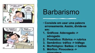 Barbarismo
• Consiste em usar uma palavra
erroneamente. Assim, divide-se
em:
1. Gráficos: Adevogado ->
advogado
2. Prosódico: Rúbrica -> rubrica
3. Semântico: tráfico -> tráfego
4. Morfológico: Balãos -> balões
5. Mórfico: Pinocoteca ->
 